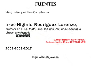 fuentes
Idea, textos y realización del autor.
El autor, Higinio Rodríguez Lorenzo,
profesor en el IES Mata Jove, de Gijón (Asturias. España) la
ofrece bajo licencia
[Código registro: 1701010271907
Fecha de registro: 01-ene-2017 16:20 UTC]
2007-2009-2017
higinio@matajove.es
 