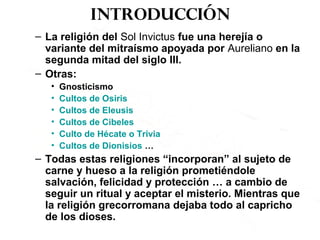 Introducción
– La religión del Sol Invictus fue una herejía o
variante del mitraísmo apoyada por Aureliano en la
segunda mitad del siglo III.
– Otras:
• Gnosticismo
• Cultos de Osiris
• Cultos de Eleusis
• Cultos de Cibeles
• Culto de Hécate o Trivia
• Cultos de Dionisios …
– Todas estas religiones “incorporan” al sujeto de
carne y hueso a la religión prometiéndole
salvación, felicidad y protección … a cambio de
seguir un ritual y aceptar el misterio. Mientras que
la religión grecorromana dejaba todo al capricho
de los dioses.
 