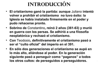 Introducción
• El cristianismo ganó la partida: aunque Juliano intentó
volver a prohibir el cristianismo no tuvo éxito: la
Iglesia se había instalado firmemente en el poder y
pudo rehacerse pronto.
• Sobrino de Constantino, reinó 2 años (361-63) y murió
en guerra con los persas. Se adhirió a una filosofía
neoplatónica y rechazó el cristianismo.
• Con Teodosio, definitivamente el cristianismo pasó a
ser el “culto oficial” del imperio en el 391.
• En sólo dos generaciones el cristianismo se aupó en
lo más alto, aliándose al poder. En la generación
siguiente pasó a perseguir como “paganos” a todos
los otros cultos: de perseguidos a perseguidores.
 