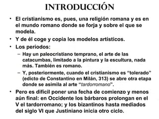 Introducción
• El cristianismo es, pues, una religión romana y es en
el mundo romano donde se forja y sobre el que se
modela.
• Y de él coge y copia los modelos artísticos.
• Los períodos:
– Hay un paleocristiano temprano, el arte de las
catacumbas, limitado a la pintura y la escultura, nada
más. También es romano.
– Y, posteriormente, cuando el cristianismo es “tolerado”
(edicto de Constantino en Milán, 313) se abre otra etapa
donde se asimila al arte “tardorromano”.
• Pero es difícil poner una fecha de comienzo y menos
aún final: en Occidente los bárbaros prolongan en el
V el tardorromano; y los bizantinos hasta mediados
del siglo VI que Justiniano inicia otro ciclo.
 