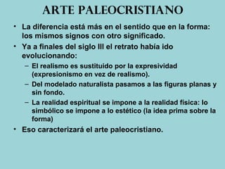 Arte paleocristiano
• La diferencia está más en el sentido que en la forma:
los mismos signos con otro significado.
• Ya a finales del siglo III el retrato había ido
evolucionando:
– El realismo es sustituido por la expresividad
(expresionismo en vez de realismo).
– Del modelado naturalista pasamos a las figuras planas y
sin fondo.
– La realidad espiritual se impone a la realidad física: lo
simbólico se impone a lo estético (la idea prima sobre la
forma)
• Eso caracterizará el arte paleocristiano.
 