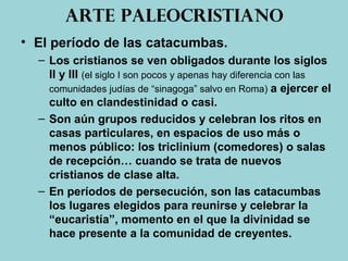 Arte paleocristiano
• El período de las catacumbas.
– Los cristianos se ven obligados durante los siglos
II y III (el siglo I son pocos y apenas hay diferencia con las
comunidades judías de “sinagoga” salvo en Roma) a ejercer el
culto en clandestinidad o casi.
– Son aún grupos reducidos y celebran los ritos en
casas particulares, en espacios de uso más o
menos público: los triclinium (comedores) o salas
de recepción… cuando se trata de nuevos
cristianos de clase alta.
– En períodos de persecución, son las catacumbas
los lugares elegidos para reunirse y celebrar la
“eucaristía”, momento en el que la divinidad se
hace presente a la comunidad de creyentes.
 
