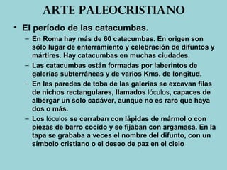Arte paleocristiano
• El período de las catacumbas.
– En Roma hay más de 60 catacumbas. En origen son
sólo lugar de enterramiento y celebración de difuntos y
mártires. Hay catacumbas en muchas ciudades.
– Las catacumbas están formadas por laberintos de
galerías subterráneas y de varios Kms. de longitud.
– En las paredes de toba de las galerías se excavan filas
de nichos rectangulares, llamados lóculos, capaces de
albergar un solo cadáver, aunque no es raro que haya
dos o más.
– Los lóculos se cerraban con lápidas de mármol o con
piezas de barro cocido y se fijaban con argamasa. En la
tapa se grababa a veces el nombre del difunto, con un
símbolo cristiano o el deseo de paz en el cielo
 