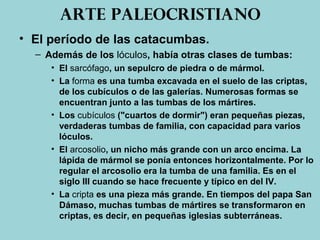 Arte paleocristiano
• El período de las catacumbas.
– Además de los lóculos, había otras clases de tumbas:
• El sarcófago, un sepulcro de piedra o de mármol.
• La forma es una tumba excavada en el suelo de las criptas,
de los cubículos o de las galerías. Numerosas formas se
encuentran junto a las tumbas de los mártires.
• Los cubículos ("cuartos de dormir") eran pequeñas piezas,
verdaderas tumbas de familia, con capacidad para varios
lóculos.
• El arcosolio, un nicho más grande con un arco encima. La
lápida de mármol se ponía entonces horizontalmente. Por lo
regular el arcosolio era la tumba de una familia. Es en el
siglo III cuando se hace frecuente y típico en del IV.
• La cripta es una pieza más grande. En tiempos del papa San
Dámaso, muchas tumbas de mártires se transformaron en
criptas, es decir, en pequeñas iglesias subterráneas.
 