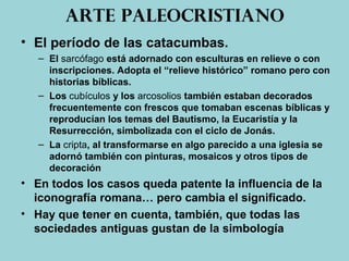 Arte paleocristiano
• El período de las catacumbas.
– El sarcófago está adornado con esculturas en relieve o con
inscripciones. Adopta el “relieve histórico” romano pero con
historias bíblicas.
– Los cubículos y los arcosolios también estaban decorados
frecuentemente con frescos que tomaban escenas bíblicas y
reproducían los temas del Bautismo, la Eucaristía y la
Resurrección, simbolizada con el ciclo de Jonás.
– La cripta, al transformarse en algo parecido a una iglesia se
adornó también con pinturas, mosaicos y otros tipos de
decoración
• En todos los casos queda patente la influencia de la
iconografía romana… pero cambia el significado.
• Hay que tener en cuenta, también, que todas las
sociedades antiguas gustan de la simbología
 
