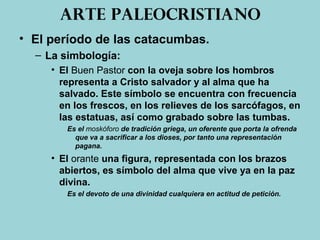 Arte paleocristiano
• El período de las catacumbas.
– La simbología:
• El Buen Pastor con la oveja sobre los hombros
representa a Cristo salvador y al alma que ha
salvado. Este símbolo se encuentra con frecuencia
en los frescos, en los relieves de los sarcófagos, en
las estatuas, así como grabado sobre las tumbas.
Es el moskóforo de tradición griega, un oferente que porta la ofrenda
que va a sacrificar a los dioses, por tanto una representación
pagana.
• El orante una figura, representada con los brazos
abiertos, es símbolo del alma que vive ya en la paz
divina.
Es el devoto de una divinidad cualquiera en actitud de petición.
 