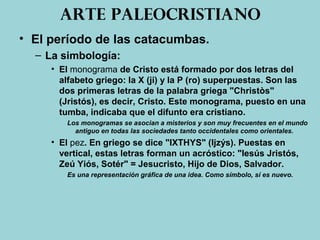 Arte paleocristiano
• El período de las catacumbas.
– La simbología:
• El monograma de Cristo está formado por dos letras del
alfabeto griego: la X (ji) y la P (ro) superpuestas. Son las
dos primeras letras de la palabra griega "Christòs"
(Jristós), es decir, Cristo. Este monograma, puesto en una
tumba, indicaba que el difunto era cristiano.
Los monogramas se asocian a misterios y son muy frecuentes en el mundo
antiguo en todas las sociedades tanto occidentales como orientales.
• El pez. En griego se dice "IXTHYS" (Ijzýs). Puestas en
vertical, estas letras forman un acróstico: "Iesús Jristós,
Zeú Yiós, Sotér" = Jesucristo, Hijo de Dios, Salvador.
Es una representación gráfica de una idea. Como símbolo, sí es nuevo.
 