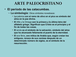 Arte paleocristiano
• El período de las catacumbas.
– La simbología: Otros símbolos novedosos:
• La paloma con el ramo de olivo en el pico es símbolo del
alma en la paz divina.
• El Alfa y la Omega son la primera y la última letra del
alfabeto griego. Significan que Cristo es el principio y el
fin de todas las cosas.
• El ancla es el símbolo de la salvación, símbolo del alma
que ha alcanzado felizmente el puerto de la eternidad.
• El ave fénix, ave mítica de Arabia que, según creían los
antiguos, renace de sus cenizas después de un
determinado número de siglos, es el símbolo de la
resurrección.
 
