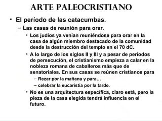 Arte paleocristiano
• El período de las catacumbas.
– Las casas de reunión para orar.
• Los judíos ya venían reuniéndose para orar en la
casa de algún miembro destacado de la comunidad
desde la destrucción del templo en el 70 dC.
• A lo largo de los siglos II y III y a pesar de períodos
de persecución, el cristianismo empieza a calar en la
nobleza romana de caballeros más que de
senatoriales. En sus casas se reúnen cristianos para
– Rezar por la mañana y para…
– celebrar la eucaristía por la tarde.
• No es una arquitectura específica, claro está, pero la
pieza de la casa elegida tendrá influencia en el
futuro.
 