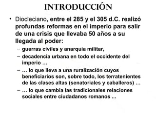 Introducción
• Diocleciano, entre el 285 y el 305 d.C. realizó
profundas reformas en el imperio para salir
de una crisis que llevaba 50 años a su
llegada al poder:
– guerras civiles y anarquía militar,
– decadencia urbana en todo el occidente del
imperio …
– … lo que lleva a una ruralización cuyos
beneficiarios son, sobre todo, los terratenientes
de las clases altas (senatoriales y caballeros) …
– … lo que cambia las tradicionales relaciones
sociales entre ciudadanos romanos ...
 