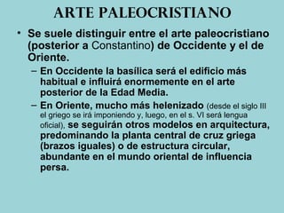 Arte paleocristiano
• Se suele distinguir entre el arte paleocristiano
(posterior a Constantino) de Occidente y el de
Oriente.
– En Occidente la basílica será el edificio más
habitual e influirá enormemente en el arte
posterior de la Edad Media.
– En Oriente, mucho más helenizado (desde el siglo III
el griego se irá imponiendo y, luego, en el s. VI será lengua
oficial), se seguirán otros modelos en arquitectura,
predominando la planta central de cruz griega
(brazos iguales) o de estructura circular,
abundante en el mundo oriental de influencia
persa.
 
