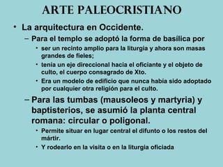 Arte paleocristiano
• La arquitectura en Occidente.
– Para el templo se adoptó la forma de basílica por
• ser un recinto amplio para la liturgia y ahora son masas
grandes de fieles;
• tenía un eje direccional hacia el oficiante y el objeto de
culto, el cuerpo consagrado de Xto.
• Era un modelo de edificio que nunca había sido adoptado
por cualquier otra religión para el culto.
– Para las tumbas (mausoleos y martyria) y
baptisterios, se asumió la planta central
romana: circular o poligonal.
• Permite situar en lugar central el difunto o los restos del
mártir.
• Y rodearlo en la visita o en la liturgia oficiada
 