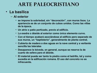 Arte paleocristiano
• La basílica
– Al exterior
• se impone la sobriedad, sin “decoración”, con muros lisos. La
apariencia es de un conjunto de cubos unidos. Como las villas
de la época.
• Un atrio o patio porticado, previo al edificio.
• La exedra o ábside al exterior como único elemento curvo.
• Con el tiempo acabará asociándose al edificio pero separado de
sus muros, un “baptisterio”, generalmente de planta central.
• Cubierta de madera a dos aguas en la nave central y a vertiente
sencilla las laterales
• Desaparece la bóveda, en general, aunque se reserva la de
cuarto de esfera para el ábside.
• El material puede ser tanto la piedra como el ladrillo, tal y como
sucedía en la edificación romana. El uso del concreto no es
infrecuente.
 