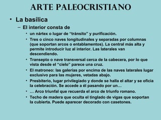 Arte paleocristiano
• La basílica
– El interior consta de
• un nártex o lugar de “tránsito” y purificación.
• Tres o cinco naves longitudinales y separadas por columnas
(que soportan arcos o entablamentos). La central más alta y
permite introducir luz al interior. Las laterales van
descendiendo.
• Transepto o nave transversal cerca de la cabecera, por lo que
vista desde el “cielo” parece una cruz.
• El matroneo: las galerías por encima de las naves laterales lugar
exclusivo para las mujeres, vetadas abajo.
• Presbiterio, lugar privilegiado y donde se halla el altar y se oficia
la celebración. Se accede a él pasando por un…
• … Arco triunfal que recuerda el arco de triunfo romano.
• Techo de madera que oculta el tinglado de vigas que soportan
la cubierta. Puede aparecer decorado con casetones.
 