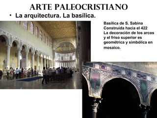 Arte paleocristiano
• La arquitectura. La basílica.
Basílica de S. Sabina
Construida hacia el 422
La decoración de los arcos
y el friso superior es
geométrica y simbólica en
mosaico.
 