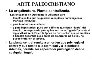 Arte paleocristiano
• La arquitectura. Planta centralizada.
Los cristianos en Occidente la utilizarán para
– templos en los que se guarden reliquias u homenajeen a
mártires (martyria);
– para tumbas o mausoleos;
– y para baptisterios, pues son edificios que están “fuera” del
templo, como procede para quien aún no es “iglesia” y hasta el
siglo VII así será. Es en la época de Constantino que se empieza
a hacerlo separado pues antes de bautizarse no es fiel, no
puede entrar en el templo.
• La planta central remite a un orden que privilegia el
centro y que remite a la eternidad y a lo perfecto.
Además, permite ser espectador privilegiado desde
cualquier ángulo.
 