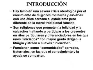 Introducción
– Hay también una severa crisis ideológica por el
crecimiento de religiones mistéricas y salvíficas
con una ética cercana al estoicismo pero
diferente de la moral tradicional romana.
– Son religiones que prometen la felicidad y la
salvación invitando a participar a los creyentes
en ritos particulares y diferenciadores en los que
unos “iniciados” con mayor grado dirigen la
liturgia y atraen a nuevos “iniciados”.
– Funcionan como “comunidades” cerradas,
fraternales, en las que el conocimiento y la
ayuda se comparten.
 