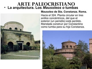 Arte paleocristiano
• La arquitectura. Los Mausoleos o tumbas
Mausoleo de Sta. Constanza. Roma.
Hacia el 324. Planta circular en tres
anillos concéntricos, del que el
exterior (un peristilo) está perdido.
Mandada construir por Constantino
como tumba para su hija Constanza.
 