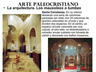 Arte paleocristiano
• La arquitectura. Los mausoleos o tumbas
Santa Constanza. En su interior
destacan una serie de columnas
pareadas (en total, son 24 columnas de
granito) colocadas en círculo y que
dividen dos espacios. En el centro, un
espacio circular coronado por una
cúpula; al otro lado, un deambulatorio o
corredor anular cubierto con bóveda de
cañón y decorado con bellos mosaicos.
 