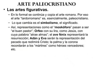 Arte paleocristiano
• Las artes figurativas.
– En lo formal se continúa y copia el arte romano. Por eso
el arte “tardorromano” es, esencialmente, paleocristiano.
– Lo que cambia es el simbolismo, el significado.
– Así, representaciones como el “moskóforo” pasan a ser
“el buen pastor”; Orfeo con su lira, como Jesús, con
cuya palabra “atrae almas”; el ave fénix representará la
resurrección; Adán y Eva serán la representación del
pecado que redimirá Cristo; la palma y la corona
recordarán a los “mártires” como héroes vencedores;
etc.
 