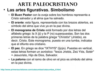 Arte paleocristiano
• Las artes figurativas. Simbolismo
– El Buen Pastor con la oveja sobre los hombros representa a
Cristo salvador y al alma que ha salvado.
– El orante: esta figura, representada con los brazos abiertos, es
símbolo del alma que vive ya en la paz divina.
– El monograma de Cristo está formado por dos letras del
alfabeto griego: la X (ji) y la P (ro) superpuestas. Son las dos
primeras letras de la palabra griega "Christòs" (Jristós), es
decir, Cristo. Este monograma, puesto en una tumba, indicaba
que el difunto era cristiano.
– El pez. En griego se dice "IXTHYS" (Ijzýs). Puestas en vertical,
estas letras forman un acróstico: "Iesús Jristós, Zeú Yiós, Sotér"
= Jesucristo, Hijo de Dios, Salvador.
– La paloma con el ramo de olivo en el pico es símbolo del alma
en la paz divina.
http://www.primeroscristianos.com/catacumbas/catacumbas_4.html
 