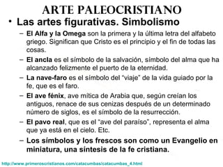 Arte paleocristiano
• Las artes figurativas. Simbolismo
– El Alfa y la Omega son la primera y la última letra del alfabeto
griego. Significan que Cristo es el principio y el fin de todas las
cosas.
– El ancla es el símbolo de la salvación, símbolo del alma que ha
alcanzado felizmente el puerto de la eternidad.
– La nave-faro es el símbolo del “viaje” de la vida guiado por la
fe, que es el faro.
– El ave fénix, ave mítica de Arabia que, según creían los
antiguos, renace de sus cenizas después de un determinado
número de siglos, es el símbolo de la resurrección.
– El pavo real, que es el “ave del paraíso”, representa el alma
que ya está en el cielo. Etc.
– Los símbolos y los frescos son como un Evangelio en
miniatura, una síntesis de la fe cristiana.
http://www.primeroscristianos.com/catacumbas/catacumbas_4.html
 