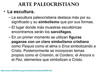 Arte paleocristiano
• La escultura.
– La escultura paleocristiana destaca más por su
significado y su simbolismo que por sus formas.
– El lugar donde más muestras escultóricas
encontramos serán los sarcófagos.
– En un primer momento se utilizan figuras
paganas con un claro simbolismo cristiano
como Psiquis como el alma o Eros simbolizando a
Cristo. Posteriormente se incorporan temas
propios como el Crismón, el Cordero, el Ancora o
el Pez, elementos que simbolizan a Cristo.
http://www.artehistoria.jcyl.es/historia/contextos/929.htm
 