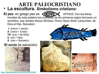 Arte paleocristiano
• La escultura. Simbolismo cristiano:
El pez: en griego pez es IXTHUS. Con las letras
iniciales de esta palabra los cristianos de los primeros siglos formaron un
acróstico, que rezaba Iēsous Xhristos Theou Hyios Soter (Jesucristo, de
Dios el Hijo, Salvador).
I (esous = Jesús)
X (ristos = Cristo)
TH (eou = de Dios)
U (ios = Hijo)
S (oter = Salvador) .
El ancla (la salvación)
http://labibliaweb.com/articulo/103/647
 