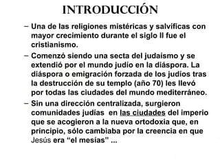 Introducción
– Una de las religiones mistéricas y salvíficas con
mayor crecimiento durante el siglo II fue el
cristianismo.
– Comenzó siendo una secta del judaísmo y se
extendió por el mundo judío en la diáspora. La
diáspora o emigración forzada de los judíos tras
la destrucción de su templo (año 70) les llevó
por todas las ciudades del mundo mediterráneo.
– Sin una dirección centralizada, surgieron
comunidades judías en las ciudades del imperio
que se acogieron a la nueva ortodoxia que, en
principio, sólo cambiaba por la creencia en que
Jesús era “el mesías” ...
 