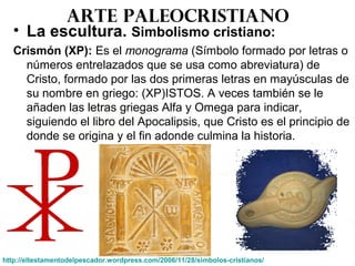 Arte paleocristiano
• La escultura. Simbolismo cristiano:
Crismón (XP): Es el monograma (Símbolo formado por letras o
números entrelazados que se usa como abreviatura) de
Cristo, formado por las dos primeras letras en mayúsculas de
su nombre en griego: (XP)ISTOS. A veces también se le
añaden las letras griegas Alfa y Omega para indicar,
siguiendo el libro del Apocalipsis, que Cristo es el principio de
donde se origina y el fin adonde culmina la historia.
http://eltestamentodelpescador.wordpress.com/2006/11/28/simbolos-cristianos/
 