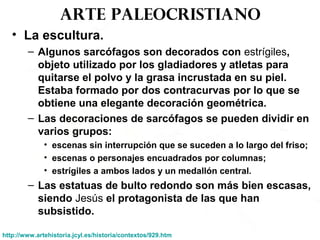 Arte paleocristiano
• La escultura.
– Algunos sarcófagos son decorados con estrígiles,
objeto utilizado por los gladiadores y atletas para
quitarse el polvo y la grasa incrustada en su piel.
Estaba formado por dos contracurvas por lo que se
obtiene una elegante decoración geométrica.
– Las decoraciones de sarcófagos se pueden dividir en
varios grupos:
• escenas sin interrupción que se suceden a lo largo del friso;
• escenas o personajes encuadrados por columnas;
• estrígiles a ambos lados y un medallón central.
– Las estatuas de bulto redondo son más bien escasas,
siendo Jesús el protagonista de las que han
subsistido.
http://www.artehistoria.jcyl.es/historia/contextos/929.htm
 
