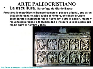 Arte paleocristiano
• La escultura. Sarcófago de Giunio Basso
Programa iconográfico: el hombre comete el pecado original, que es un
pecado hereditario. Dios ayuda al hombre, enviando al Cristo
cosmógrafo e instaurador de la nueva ley, sufre la pasión, muere y
resucita para redimir a la Humanidad e instaura la Iglesia para que
medie entre el hombre y Dios.
http://www.arteespana.com/artesfigurativas.htm
 