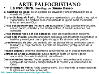 Arte paleocristiano
• La escultura. Sarcófago de Giunio Basso
El sacrificio de Isaac: es un ejemplo de salvación y una prefiguración de la
muerte de Cristo.
El prendimiento de Pedro: Pedro siempre representado con el pelo muy tupido
y abundante. Es símbolo de la institución de la iglesia como mediadora
entre el hombre y Dios.
Cristo cosmócrator que instaura una nueva ley: Cristo aparece entronizado,
con un papiro, imberbe y con media melena. A su lado aparecen dos
apóstoles.
Cristo transportado por dos soldados: está en relación con la siguiente.
Cristo ante Pilatos: aparece una figura dubitativa, con los dedos sujetándose la
barbilla, y otra figura con un jarro de agua. Es símbolo de la pasión.
La enfermedad de Job: Job sentado con las piernas llenas de úlceras con un
familiar y su mujer llorando. Ejemplo de salvación y prefiguración de la
pasión.
Pecado original: de forma totalmente convencional. Es el pecado hereditario.
Entrada de Cristo a Jerusalén: Cristo aparece sobre un burro y gente
alabándole. Es símbolo del inicio de la Pasión.
Daniel entre los leones: Daniel aparece como un hombre bastante maduro.
Ejemplo de salvación y prefiguración de la muerte y la resurrección de
Cristo
Prendimiento de Pablo: Pablo aparece calvo. Es símbolo de la instauración de
la iglesia con carácter universal.
http://www.arteespana.com/artesfigurativas.htm
 