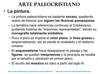 Arte paleocristiano
• La pintura.
– La pintura paleocristiana es bastante escasa, quedando
restos de frescos que siguen las técnicas pompeyanas.
– La temática hace referencias continuas al Cristianismo,
pudiendo tratarse de "oraciones representadas", siendo su
iconografía totalmente simbólica.
– Poco a poco se impone el color plano, la línea gruesa y
esquematizando, así se pierde el modelado y el realismo
romano.
– El esquematismo hace desaparecer el paisaje y las
figuras se quedan inexpresivas y la jerarquía se resalta
por el tamaño y ubicación en primer plano.
– El triunfo del mosaico es claro a partir del siglo III.
http://www.artehistoria.jcyl.es/historia/contextos/929.htm http://clio.rediris.es/n33/n33/arte/05Paleo.pdf
 