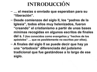 Introducción
– … el mesías o enviado que esperaban para su
“liberación”.
– Desde comienzos del siglo II, los “padres de la
Iglesia”, todos ellos muy helenizados, fueron
“creando” el cristianismo a partir de unas bases
mínimas recogidas en algunos escritos de finales
del s. I (los conocidos como evangelios y “hechos de los
apóstoles” … que es posiblemente no escritos por ellos).
– A finales del siglo II se puede decir que hay ya
una “ortodoxia” diferenciada del judaísmo
tradicional que fue gestándose a lo largo de ese
siglo.
 
