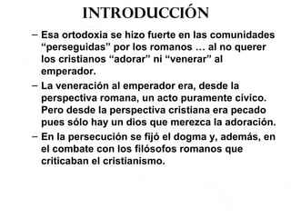 Introducción
– Esa ortodoxia se hizo fuerte en las comunidades
“perseguidas” por los romanos … al no querer
los cristianos “adorar” ni “venerar” al
emperador.
– La veneración al emperador era, desde la
perspectiva romana, un acto puramente cívico.
Pero desde la perspectiva cristiana era pecado
pues sólo hay un dios que merezca la adoración.
– En la persecución se fijó el dogma y, además, en
el combate con los filósofos romanos que
criticaban el cristianismo.
 
