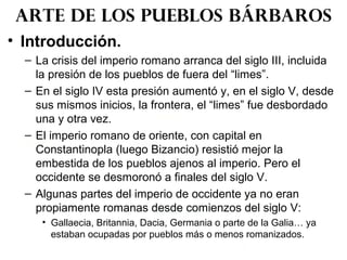 • Introducción.
– La crisis del imperio romano arranca del siglo III, incluida
la presión de los pueblos de fuera del “limes”.
– En el siglo IV esta presión aumentó y, en el siglo V, desde
sus mismos inicios, la frontera, el “limes” fue desbordado
una y otra vez.
– El imperio romano de oriente, con capital en
Constantinopla (luego Bizancio) resistió mejor la
embestida de los pueblos ajenos al imperio. Pero el
occidente se desmoronó a finales del siglo V.
– Algunas partes del imperio de occidente ya no eran
propiamente romanas desde comienzos del siglo V:
• Gallaecia, Britannia, Dacia, Germania o parte de la Galia… ya
estaban ocupadas por pueblos más o menos romanizados.
Arte de los pueblos bárbaros
 