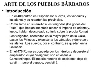 • Introducción.
– En el 409 entran en Hispania los suevos, los vándalos y
los alanos y se reparten las provincias.
– Roma llama en su auxilio a los visigodos (los godos del
“este”, que habían intentado atacar el imperio de oriente y,
luego, habían descargado su furia sobre la propia Roma)
– Los visigodos, asentados en la mayor parte de la Galia,
pasan los Pirineos y expulsan a los vándalos y derrotan a
los alanos. Los suevos, por el contrario, se quedan en la
Gallaecia.
– En el 476 Roma es ocupada por los hérulos y depuesto el
emperador, cuyas “insignias” son enviadas a
Constantinopla. El imperio romano de occidente, deja de
existir … pero el papado, persistirá.
Arte de los pueblos bárbaros
 