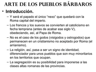 • Introducción.
– Y será el papado el único “nexo” que quedará con la
Roma capital del imperio.
– Los francos y los suevos se convierten al catolicismo en
fecha temprana (antes de acabar ese siglo V),
obedeciendo, así, al Papa de Roma.
– No es el caso de los godos (visigodos y ostrogodos) que
permanecen en un cristianismo no aceptado por Roma (el
arrianismo).
– La religión, así, pasa a ser un signo de identidad,
diferenciador para unos pueblos que son muy minoritarios
en los territorios que ocupan.
– La segregación es su posibilidad para imponerse a las
clases altas romanas de las provincias.
Arte de los pueblos bárbaros
 