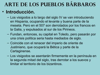 • Introducción.
– Los visigodos a lo largo del siglo IV se van introduciendo
en Hispania, ocupando el levante y buena parte de la
meseta. Pero en el 507 son derrotados por los francos en
la Galia, y expulsados al sur de los Pirineos.
– Fundan, entonces, su capital en Toledo, pero pasarán por
una crisis política seria hasta mediados de siglo.
– Coincide con el renacer del imperio de oriente de
Justiniano, que ocupará la Bética y parte de la
Cartaginense.
– Los visigodos se asentarán firmemente en la península en
la segunda mitad del siglo, tras derrotar a los suevos y
limitar el territorio de los bizantinos.
Arte de los pueblos bárbaros
 