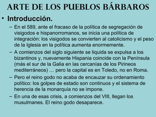 • Introducción.
– En el 589, ante el fracaso de la política de segregación de
visigodos e hispanorromanos, se inicia una política de
integración: los visigodos se convierten al catolicismo y el peso
de la Iglesia en la política aumenta enormemente.
– A comienzos del siglo siguiente se liquida se expulsa a los
bizantinos y, nuevamente Hispania coincide con la Península
(más el sur de la Galia en las cercanías de los Pirineos
mediterráneos) … pero la capital es en Toledo, no en Roma.
– Pero el reino godo no acaba de encauzar su ordenamiento
político: los golpes de estado son continuos y el sistema de
herencia de la monarquía no se impone.
– En una de esas crisis, a comienzos del VIII, llegan los
musulmanes. El reino godo desaparece.
Arte de los pueblos bárbaros
 