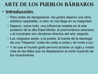• Introducción.
– Pero antes de desaparecer, los godos dejaron una obra
artística respetable, si bien no nos llega en su integridad.
– Dejaron, sobre todo, una influencia notable en el arte
posterior de la alta Edad Media: el prerrománico asturiano
y el mozárabe son deudores directos del arte visigodo.
– Los visigodos serán, a la postre, la fuente de la ideología
de una “Hispania” unida de costa a costa y de norte a sur.
– Y es que el mundo godo pervivió durante un siglo y medio
más en las élites que se desplazaron al norte huyendo de
los musulmanes.
Arte de los pueblos bárbaros
 
