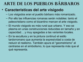 • Características del arte visigodo
– Los visigodos eran el pueblo bárbaro más romanizado.
– Por ello las influencias romanas serán notables: tanto el
paleocristiano como el bizantino marcan el arte visigodo.
– El mundo visigodo es más rural que urbano. Y eso se
plasma en unas construcciones reducidas en tamaño y en
capacidad… y muy apegadas a las variantes locales.
– En la escultura y en la pintura continuó el estilo
tardorromano que aumenta la expresividad a costa de
reducir el realismo. También apura el “geometrismo” al
centrarse en el simbolismo, lo que representa más que el
qué representa.
Arte de los pueblos bárbaros
 