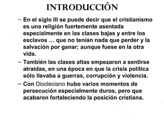 Introducción
– En el siglo III se puede decir que el cristianismo
es una religión fuertemente asentada
especialmente en las clases bajas y entre los
esclavos … que no tenían nada que perder y la
salvación por ganar; aunque fuese en la otra
vida.
– También las clases altas empezaron a sentirse
atraídas, en una época en que la crisis política
sólo llevaba a guerras, corrupción y violencia.
– Con Diocleciano hubo varios momentos de
persecución especialmente duros, pero que
acabaron fortaleciendo la posición cristiana.
 