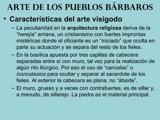 • Características del arte visigodo
– La peculiaridad en la arquitectura religiosa deriva de la
“herejía” arriana, un cristianismo con fuertes improntas
mistéricas donde el oficiante es un “iniciado” que oculta en
parte su actuación y se separa del resto de los fieles.
– En la basílica apuesta por tres capillas de cabecera
separadas entre sí con muro, tal vez para la realización de
algún rito litúrgico. Por eso el uso de “cancelas” o
iconostasios para ocultar y separar al sacerdote de los
fieles. Al exterior la cabecera es plana, no “ábside”.
– El muro, grueso y a veces con contrafuertes, es de sillar y,
a menudo, de sillarejo. La piedra es el material principal.
Arte de los pueblos bárbaros
 