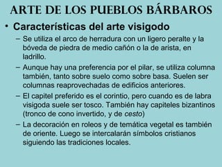 • Características del arte visigodo
– Se utiliza el arco de herradura con un ligero peralte y la
bóveda de piedra de medio cañón o la de arista, en
ladrillo.
– Aunque hay una preferencia por el pilar, se utiliza columna
también, tanto sobre suelo como sobre basa. Suelen ser
columnas reaprovechadas de edificios anteriores.
– El capitel preferido es el corintio, pero cuando es de labra
visigoda suele ser tosco. También hay capiteles bizantinos
(tronco de cono invertido, y de cesto)
– La decoración en roleos y de temática vegetal es también
de oriente. Luego se intercalarán símbolos cristianos
siguiendo las tradiciones locales.
Arte de los pueblos bárbaros
 