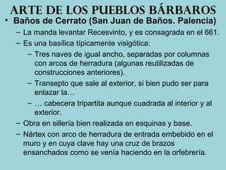 • Baños de Cerrato (San Juan de Baños. Palencia)
– La manda levantar Recesvinto, y es consagrada en el 661.
– Es una basílica típicamente visigótica:
– Tres naves de igual ancho, separadas por columnas
con arcos de herradura (algunas reutilizadas de
construcciones anteriores).
– Transepto que sale al exterior, si bien pudo ser para
enlazar la…
– … cabecera tripartita aunque cuadrada al interior y al
exterior.
– Obra en sillería bien realizada en esquinas y base.
– Nártex con arco de herradura de entrada embebido en el
muro y en cuya clave hay una cruz de brazos
ensanchados como se venía haciendo en la orfebrería.
Arte de los pueblos bárbaros
 