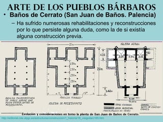 • Baños de Cerrato (San Juan de Baños. Palencia)
– Ha sufrido numerosas rehabilitaciones y reconstrucciones
por lo que persiste alguna duda, como la de si existía
alguna construcción previa.
Arte de los pueblos bárbaros
http://editorial.cda.ulpgc.es/estructuras/construccion/1_historia/16_visigoda/c165.htm
 