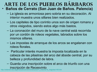• Baños de Cerrato (San Juan de Baños. Palencia)
– La iglesia es armoniosa pero sobria en su decoración. Al
interior muestra unos sillares bien realizados.
– Los capiteles de tipo corintio unos son de origen romano y
otros visigodos, siendo estos algo más bastos.
– La coronación del muro de la nave central está recorrida
por un cordón de roleos vegetales, labrados sobre los
mismos sillares.
– Las impostas de arranque de los arcos se engalanan con
roleos florales.
– Particular interés muestra la imposta localizada en la
cabeza de las pilastras del arco del ábside central, por su
belleza y profundidad de labra.
– Guarda una inscripción sobre el arco de triunfo con una
inscripción de Recesvinto
Arte de los pueblos bárbaros
http://editorial.cda.ulpgc.es/estructuras/construccion/1_historia/16_visigoda/c165.htm
 