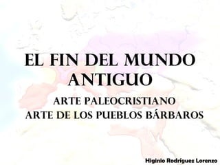 El fin del mundo
antiguo
Arte Paleocristiano
Arte de los pueblos bárbaros
Higinio Rodríguez Lorenzo
 